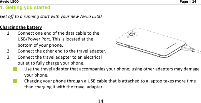 Avvio L500                         Page | 14 14 1. Getting you started    Get off to a running start with your new Avvio L500    Charging the battery 1. Connect one end of the data cable to the USB/Power Port. This is located at the bottom of your phone. 2. Connect the other end to the travel adapter.   3. Connect the travel adapter to an electrical outlet to fully charge your phone.  Use the travel adapter that accompanies your phone; using other adapters may damage your phone.    Charging your phone through a USB cable that is attached to a laptop takes more time than charging it with the travel adapter. 