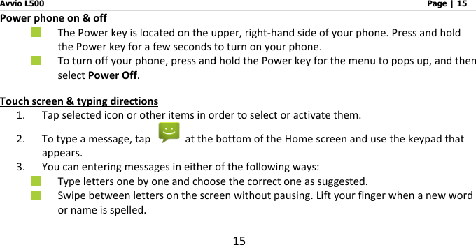 Avvio L500                         Page | 15 15 Power phone on &amp; off  The Power key is located on the upper, right-hand side of your phone. Press and hold the Power key for a few seconds to turn on your phone.  To turn off your phone, press and hold the Power key for the menu to pops up, and then select Power Off. Touch screen &amp; typing directions 1. Tap selected icon or other items in order to select or activate them.     2. To type a message, tap    at the bottom of the Home screen and use the keypad that appears. 3. You can entering messages in either of the following ways:  Type letters one by one and choose the correct one as suggested.  Swipe between letters on the screen without pausing. Lift your finger when a new word or name is spelled.   