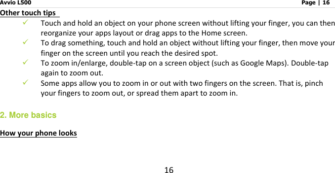 Avvio L500                         Page | 16 16 Other touch tips    Touch and hold an object on your phone screen without lifting your finger, you can then reorganize your apps layout or drag apps to the Home screen.  To drag something, touch and hold an object without lifting your finger, then move your finger on the screen until you reach the desired spot.    To zoom in/enlarge, double-tap on a screen object (such as Google Maps). Double-tap again to zoom out.    Some apps allow you to zoom in or out with two fingers on the screen. That is, pinch your fingers to zoom out, or spread them apart to zoom in. 2. More basics How your phone looks    