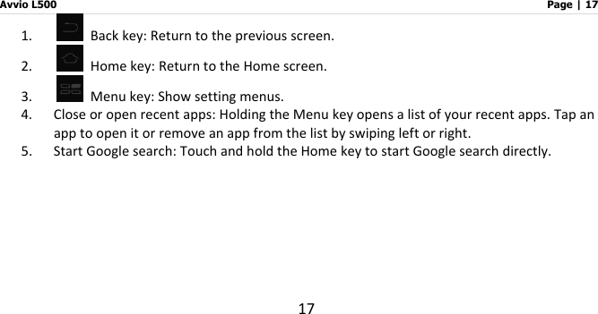 Avvio L500                         Page | 17 17 1.   Back key: Return to the previous screen. 2.   Home key: Return to the Home screen. 3.   Menu key: Show setting menus. 4. Close or open recent apps: Holding the Menu key opens a list of your recent apps. Tap an app to open it or remove an app from the list by swiping left or right. 5. Start Google search: Touch and hold the Home key to start Google search directly.    