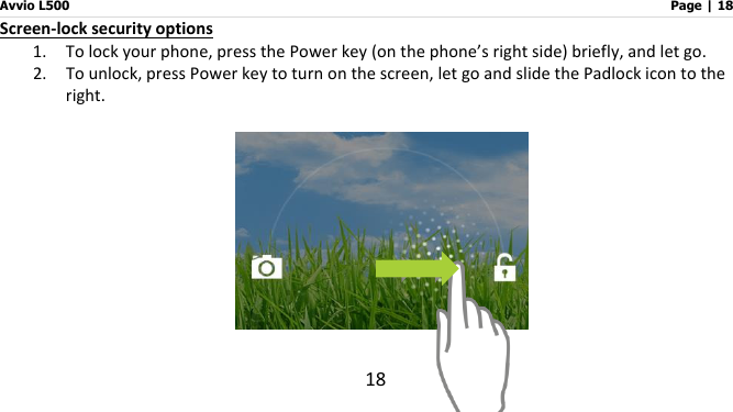 Avvio L500                         Page | 18 18 Screen-lock security options 1. To lock your phone, press the Power key (on the phone’s right side) briefly, and let go.     2. To unlock, press Power key to turn on the screen, let go and slide the Padlock icon to the right.     