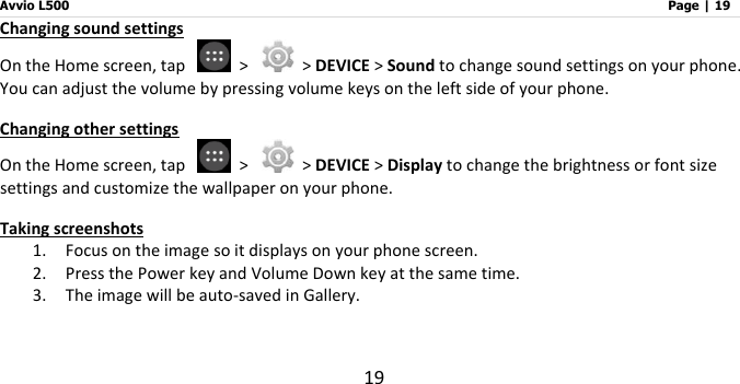 Avvio L500                         Page | 19 19 Changing sound settings On the Home screen, tap    &gt;    &gt; DEVICE &gt; Sound to change sound settings on your phone. You can adjust the volume by pressing volume keys on the left side of your phone. Changing other settings On the Home screen, tap    &gt;    &gt; DEVICE &gt; Display to change the brightness or font size settings and customize the wallpaper on your phone. Taking screenshots 1. Focus on the image so it displays on your phone screen. 2. Press the Power key and Volume Down key at the same time.   3. The image will be auto-saved in Gallery.     