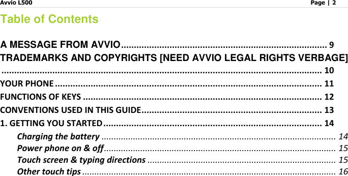 Avvio L500                         Page | 2   Table of Contents  A MESSAGE FROM AVVIO ................................................................................. 9 TRADEMARKS AND COPYRIGHTS [NEED AVVIO LEGAL RIGHTS VERBAGE] .............................................................................................................................. 10 YOUR PHONE ......................................................................................................... 11 FUNCTIONS OF KEYS .............................................................................................. 12 CONVENTIONS USED IN THIS GUIDE ....................................................................... 13 1. GETTING YOU STARTED ...................................................................................... 14 Charging the battery ................................................................................................. 14 Power phone on &amp; off ................................................................................................ 15 Touch screen &amp; typing directions .............................................................................. 15 Other touch tips ......................................................................................................... 16 