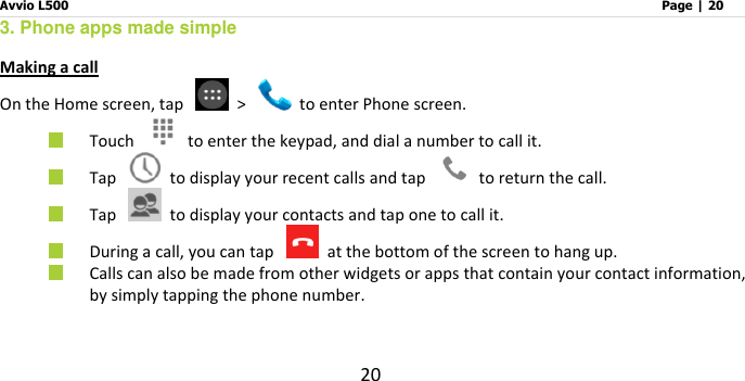 Avvio L500                         Page | 20 20 3. Phone apps made simple Making a call On the Home screen, tap    &gt;    to enter Phone screen.  Touch    to enter the keypad, and dial a number to call it.    Tap   to display your recent calls and tap    to return the call.  Tap    to display your contacts and tap one to call it.  During a call, you can tap    at the bottom of the screen to hang up.  Calls can also be made from other widgets or apps that contain your contact information, by simply tapping the phone number.    