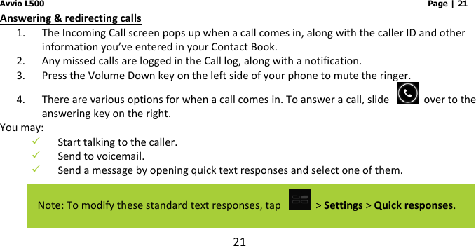 Avvio L500                         Page | 21 21 Answering &amp; redirecting calls 1. The Incoming Call screen pops up when a call comes in, along with the caller ID and other information you’ve entered in your Contact Book. 2. Any missed calls are logged in the Call log, along with a notification. 3. Press the Volume Down key on the left side of your phone to mute the ringer. 4. There are various options for when a call comes in. To answer a call, slide    over to the answering key on the right.   You may:    Start talking to the caller.  Send to voicemail.  Send a message by opening quick text responses and select one of them.    Note: To modify these standard text responses, tap   &gt; Settings &gt; Quick responses. 