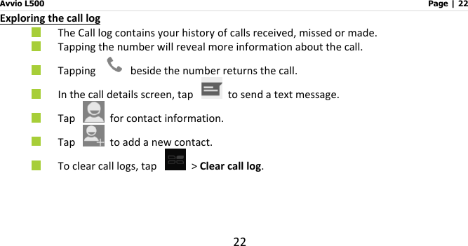 Avvio L500                         Page | 22 22 Exploring the call log  The Call log contains your history of calls received, missed or made.      Tapping the number will reveal more information about the call.      Tapping    beside the number returns the call.  In the call details screen, tap    to send a text message.  Tap    for contact information.    Tap    to add a new contact.  To clear call logs, tap   &gt; Clear call log.   