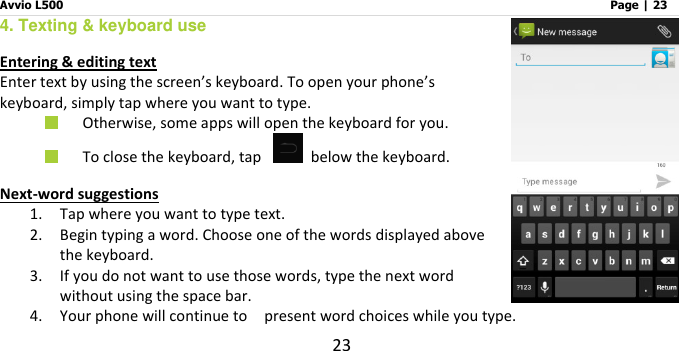 Avvio L500                         Page | 23 23 4. Texting &amp; keyboard use Entering &amp; editing text Enter text by using the screen’s keyboard. To open your phone’s keyboard, simply tap where you want to type.  Otherwise, some apps will open the keyboard for you.    To close the keyboard, tap    below the keyboard. Next-word suggestions 1. Tap where you want to type text. 2. Begin typing a word. Choose one of the words displayed above the keyboard.   3. If you do not want to use those words, type the next word without using the space bar. 4. Your phone will continue to    present word choices while you type.   