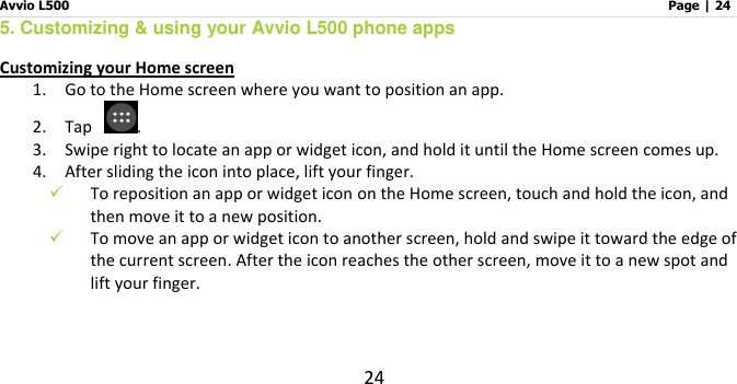 Avvio L500                         Page | 24 24 5. Customizing &amp; using your Avvio L500 phone apps Customizing your Home screen 1.    Go to the Home screen where you want to position an app. 2.    Tap  .   3.    Swipe right to locate an app or widget icon, and hold it until the Home screen comes up. 4.    After sliding the icon into place, lift your finger.  To reposition an app or widget icon on the Home screen, touch and hold the icon, and then move it to a new position.  To move an app or widget icon to another screen, hold and swipe it toward the edge of the current screen. After the icon reaches the other screen, move it to a new spot and lift your finger.  