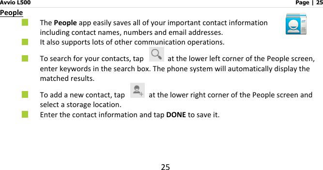 Avvio L500                         Page | 25 25 People  The People app easily saves all of your important contact information including contact names, numbers and email addresses.  It also supports lots of other communication operations.    To search for your contacts, tap    at the lower left corner of the People screen, enter keywords in the search box. The phone system will automatically display the matched results.    To add a new contact, tap    at the lower right corner of the People screen and select a storage location.    Enter the contact information and tap DONE to save it.      