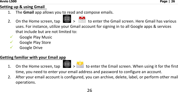 Avvio L500                         Page | 26 26 Setting up &amp; using Gmail   1. The Gmail app allows you to read and compose emails. 2. On the Home screen, tap    &gt;    to enter the Gmail screen. Here Gmail has various uses. For instance, utilize your Gmail account for signing in to all Google apps &amp; services that include but are not limited to:  Google Play Music  Google Play Store  Google Drive Getting familiar with your Email app 1. On the Home screen, tap    &gt;   to enter the Email screen. When using it for the first time, you need to enter your email address and password to configure an account.   2. After your email account is configured, you can archive, delete, label, or perform other mail operations.   