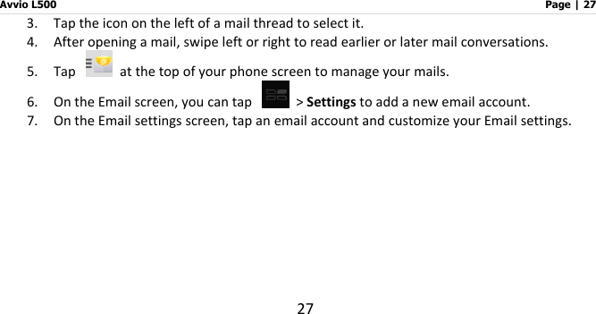 Avvio L500                         Page | 27 27 3. Tap the icon on the left of a mail thread to select it.   4. After opening a mail, swipe left or right to read earlier or later mail conversations. 5. Tap   at the top of your phone screen to manage your mails.   6. On the Email screen, you can tap   &gt; Settings to add a new email account.   7. On the Email settings screen, tap an email account and customize your Email settings.             