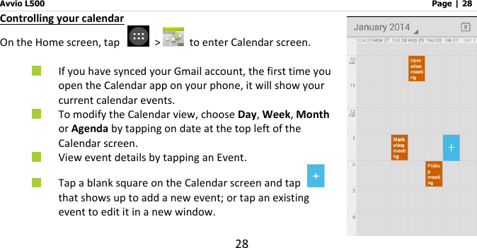 Avvio L500                         Page | 28 28 Controlling your calendar On the Home screen, tap    &gt;   to enter Calendar screen.   If you have synced your Gmail account, the first time you open the Calendar app on your phone, it will show your current calendar events.  To modify the Calendar view, choose Day, Week, Month or Agenda by tapping on date at the top left of the Calendar screen.  View event details by tapping an Event.  Tap a blank square on the Calendar screen and tap   that shows up to add a new event; or tap an existing event to edit it in a new window.   