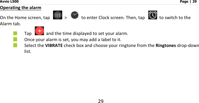 Avvio L500                         Page | 29 29 Operating the alarm On the Home screen, tap    &gt;    to enter Clock screen. Then, tap    to switch to the Alarm tab.  Tap    and the time displayed to set your alarm.  Once your alarm is set, you may add a label to it.  Select the VIBRATE check box and choose your ringtone from the Ringtones drop-down list.     