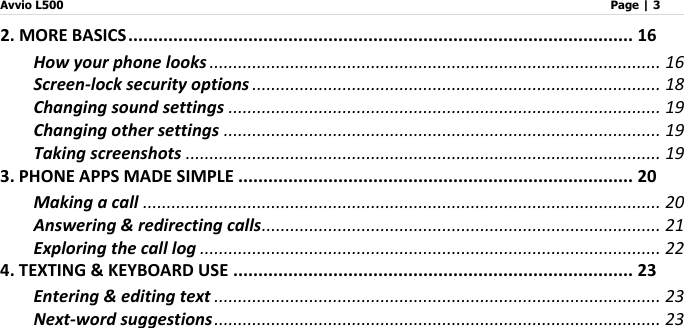 Avvio L500                         Page | 3   2. MORE BASICS ..................................................................................................... 16 How your phone looks ............................................................................................... 16 Screen-lock security options ...................................................................................... 18 Changing sound settings ........................................................................................... 19 Changing other settings ............................................................................................ 19 Taking screenshots .................................................................................................... 19 3. PHONE APPS MADE SIMPLE ............................................................................... 20 Making a call ............................................................................................................. 20 Answering &amp; redirecting calls .................................................................................... 21 Exploring the call log ................................................................................................. 22 4. TEXTING &amp; KEYBOARD USE ................................................................................ 23 Entering &amp; editing text .............................................................................................. 23 Next-word suggestions .............................................................................................. 23 