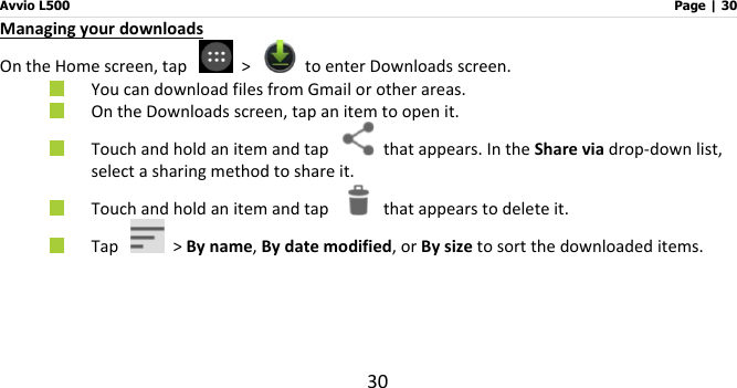 Avvio L500                         Page | 30 30 Managing your downloads   On the Home screen, tap    &gt;    to enter Downloads screen.  You can download files from Gmail or other areas.    On the Downloads screen, tap an item to open it.  Touch and hold an item and tap    that appears. In the Share via drop-down list, select a sharing method to share it.    Touch and hold an item and tap    that appears to delete it.  Tap    &gt; By name, By date modified, or By size to sort the downloaded items.   