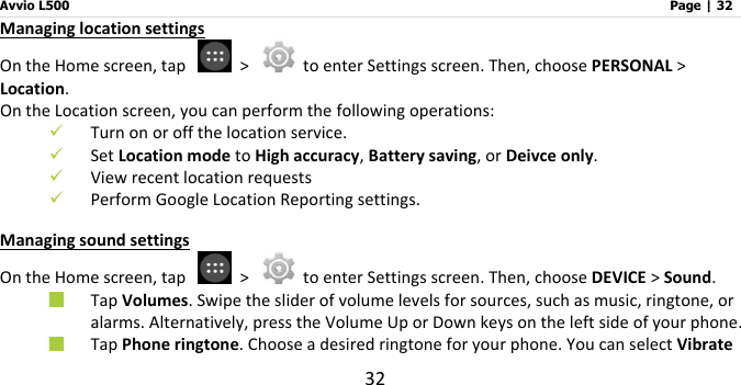 Avvio L500                         Page | 32 32 Managing location settings On the Home screen, tap    &gt;    to enter Settings screen. Then, choose PERSONAL &gt; Location. On the Location screen, you can perform the following operations:  Turn on or off the location service.  Set Location mode to High accuracy, Battery saving, or Deivce only.  View recent location requests  Perform Google Location Reporting settings. Managing sound settings On the Home screen, tap    &gt;    to enter Settings screen. Then, choose DEVICE &gt; Sound.  Tap Volumes. Swipe the slider of volume levels for sources, such as music, ringtone, or alarms. Alternatively, press the Volume Up or Down keys on the left side of your phone.  Tap Phone ringtone. Choose a desired ringtone for your phone. You can select Vibrate 