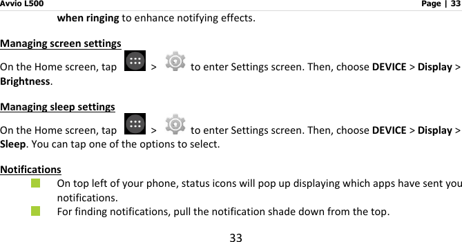 Avvio L500                         Page | 33 33 when ringing to enhance notifying effects. Managing screen settings On the Home screen, tap    &gt;    to enter Settings screen. Then, choose DEVICE &gt; Display &gt; Brightness. Managing sleep settings On the Home screen, tap    &gt;    to enter Settings screen. Then, choose DEVICE &gt; Display &gt; Sleep. You can tap one of the options to select. Notifications  On top left of your phone, status icons will pop up displaying which apps have sent you notifications.  For finding notifications, pull the notification shade down from the top.   