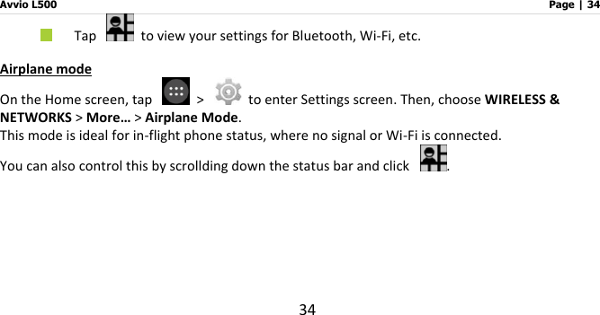 Avvio L500                         Page | 34 34  Tap    to view your settings for Bluetooth, Wi-Fi, etc.   Airplane mode On the Home screen, tap    &gt;    to enter Settings screen. Then, choose WIRELESS &amp; NETWORKS &gt; More… &gt; Airplane Mode. This mode is ideal for in-flight phone status, where no signal or Wi-Fi is connected. You can also control this by scrollding down the status bar and click  .   