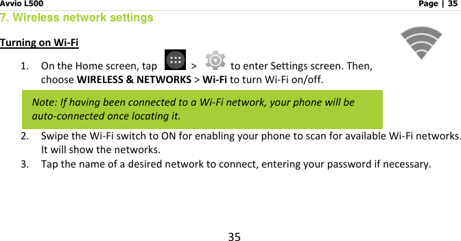 Avvio L500                         Page | 35 35 7. Wireless network settings Turning on Wi-Fi 1. On the Home screen, tap    &gt;    to enter Settings screen. Then, choose WIRELESS &amp; NETWORKS &gt; Wi-Fi to turn Wi-Fi on/off.   2. Swipe the Wi-Fi switch to ON for enabling your phone to scan for available Wi-Fi networks. It will show the networks.   3. Tap the name of a desired network to connect, entering your password if necessary.   Note: If having been connected to a Wi-Fi network, your phone will be auto-connected once locating it. 