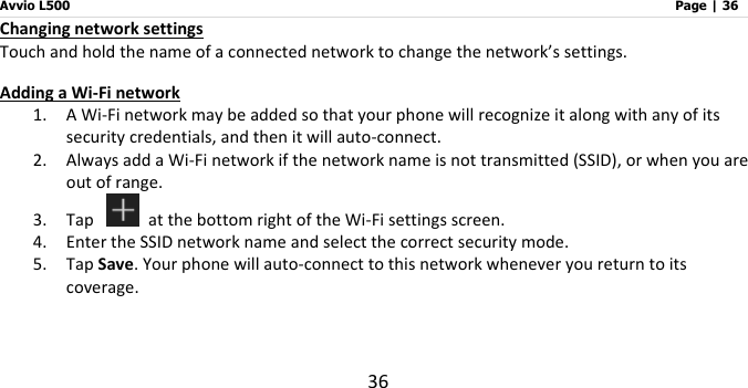 Avvio L500                         Page | 36 36 Changing network settings Touch and hold the name of a connected network to change the network’s settings. Adding a Wi-Fi network 1. A Wi-Fi network may be added so that your phone will recognize it along with any of its security credentials, and then it will auto-connect.   2. Always add a Wi-Fi network if the network name is not transmitted (SSID), or when you are out of range. 3. Tap   at the bottom right of the Wi-Fi settings screen. 4. Enter the SSID network name and select the correct security mode. 5. Tap Save. Your phone will auto-connect to this network whenever you return to its coverage.     