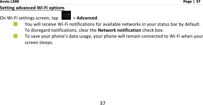 Avvio L500                         Page | 37 37 Setting advanced Wi-Fi options On Wi-Fi settings screen, tap   &gt; Advanced.  You will receive Wi-Fi notifications for available networks in your status bar by default. To disregard notifications, clear the Network notification check box.    To save your phone’s data usage, your phone will remain connected to Wi-Fi when your screen sleeps.     