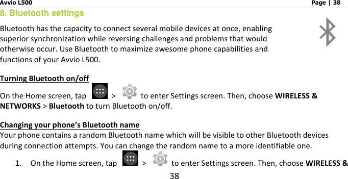 Avvio L500                         Page | 38 38 8. Bluetooth settings Bluetooth has the capacity to connect several mobile devices at once, enabling superior synchronization while reversing challenges and problems that would otherwise occur. Use Bluetooth to maximize awesome phone capabilities and functions of your Avvio L500.   Turning Bluetooth on/off On the Home screen, tap    &gt;    to enter Settings screen. Then, choose WIRELESS &amp; NETWORKS &gt; Bluetooth to turn Bluetooth on/off. Changing your phone’s Bluetooth name Your phone contains a random Bluetooth name which will be visible to other Bluetooth devices during connection attempts. You can change the random name to a more identifiable one.   1. On the Home screen, tap    &gt;    to enter Settings screen. Then, choose WIRELESS &amp; 