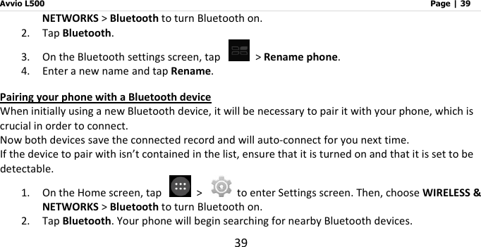 Avvio L500                         Page | 39 39 NETWORKS &gt; Bluetooth to turn Bluetooth on. 2. Tap Bluetooth. 3. On the Bluetooth settings screen, tap   &gt; Rename phone. 4. Enter a new name and tap Rename. Pairing your phone with a Bluetooth device When initially using a new Bluetooth device, it will be necessary to pair it with your phone, which is crucial in order to connect.   Now both devices save the connected record and will auto-connect for you next time. If the device to pair with isn’t contained in the list, ensure that it is turned on and that it is set to be detectable. 1. On the Home screen, tap    &gt;    to enter Settings screen. Then, choose WIRELESS &amp; NETWORKS &gt; Bluetooth to turn Bluetooth on. 2. Tap Bluetooth. Your phone will begin searching for nearby Bluetooth devices. 