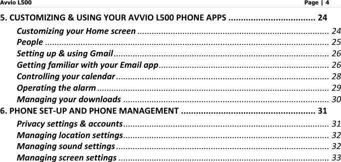 Avvio L500                         Page | 4   5. CUSTOMIZING &amp; USING YOUR AVVIO L500 PHONE APPS ................................... 24 Customizing your Home screen ................................................................................. 24 People ........................................................................................................................ 25 Setting up &amp; using Gmail ........................................................................................... 26 Getting familiar with your Email app ........................................................................ 26 Controlling your calendar .......................................................................................... 28 Operating the alarm .................................................................................................. 29 Managing your downloads ....................................................................................... 30 6. PHONE SET-UP AND PHONE MANAGEMENT ...................................................... 31 Privacy settings &amp; accounts ....................................................................................... 31 Managing location settings ....................................................................................... 32 Managing sound settings .......................................................................................... 32 Managing screen settings ......................................................................................... 33 