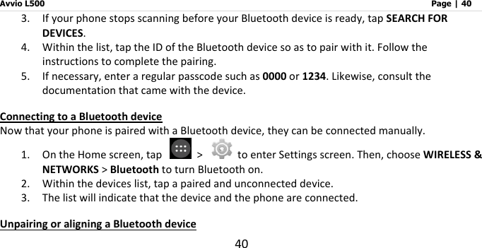 Avvio L500                         Page | 40 40 3. If your phone stops scanning before your Bluetooth device is ready, tap SEARCH FOR DEVICES. 4. Within the list, tap the ID of the Bluetooth device so as to pair with it. Follow the instructions to complete the pairing.   5. If necessary, enter a regular passcode such as 0000 or 1234. Likewise, consult the documentation that came with the device. Connecting to a Bluetooth device Now that your phone is paired with a Bluetooth device, they can be connected manually. 1. On the Home screen, tap    &gt;    to enter Settings screen. Then, choose WIRELESS &amp; NETWORKS &gt; Bluetooth to turn Bluetooth on. 2. Within the devices list, tap a paired and unconnected device. 3. The list will indicate that the device and the phone are connected.     Unpairing or aligning a Bluetooth device 