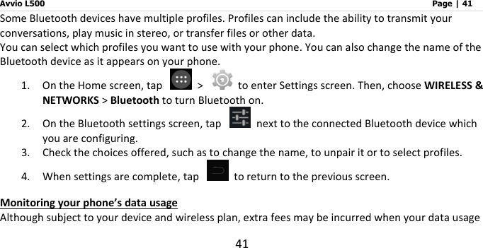 Avvio L500                         Page | 41 41 Some Bluetooth devices have multiple profiles. Profiles can include the ability to transmit your conversations, play music in stereo, or transfer files or other data.   You can select which profiles you want to use with your phone. You can also change the name of the Bluetooth device as it appears on your phone. 1. On the Home screen, tap    &gt;    to enter Settings screen. Then, choose WIRELESS &amp; NETWORKS &gt; Bluetooth to turn Bluetooth on. 2. On the Bluetooth settings screen, tap    next to the connected Bluetooth device which you are configuring. 3. Check the choices offered, such as to change the name, to unpair it or to select profiles. 4. When settings are complete, tap    to return to the previous screen.   Monitoring your phone’s data usage Although subject to your device and wireless plan, extra fees may be incurred when your data usage 