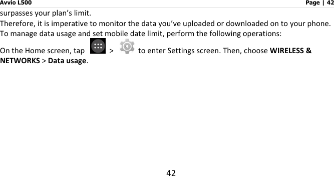 Avvio L500                         Page | 42 42 surpasses your plan’s limit.   Therefore, it is imperative to monitor the data you’ve uploaded or downloaded on to your phone.   To manage data usage and set mobile date limit, perform the following operations: On the Home screen, tap    &gt;    to enter Settings screen. Then, choose WIRELESS &amp; NETWORKS &gt; Data usage.   