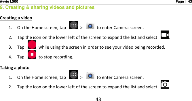 Avvio L500                         Page | 43 43 9. Creating &amp; sharing videos and pictures   Creating a video 1. On the Home screen, tap    &gt;    to enter Camera screen.   2. Tap the icon on the lower left of the screen to expand the list and select  . 3. Tap    while using the screen in order to see your video being recorded.   4. Tap    to stop recording. Taking a photo 1. On the Home screen, tap    &gt;   to enter Camera screen. 2. Tap the icon on the lower left of the screen to expand the list and select  . 