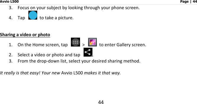Avvio L500                         Page | 44 44 3. Focus on your subject by looking through your phone screen.   4. Tap    to take a picture.  Sharing a video or photo 1. On the Home screen, tap    &gt;    to enter Gallery screen. 2. Select a video or photo and tap  . 3. From the drop-down list, select your desired sharing method.    It really is that easy! Your new Avvio L500 makes it that way.     