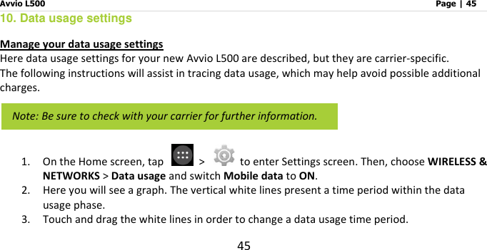 Avvio L500                         Page | 45 45 10. Data usage settings Manage your data usage settings Here data usage settings for your new Avvio L500 are described, but they are carrier-specific.     The following instructions will assist in tracing data usage, which may help avoid possible additional charges.    1. On the Home screen, tap    &gt;    to enter Settings screen. Then, choose WIRELESS &amp; NETWORKS &gt; Data usage and switch Mobile data to ON. 2. Here you will see a graph. The vertical white lines present a time period within the data usage phase.   3. Touch and drag the white lines in order to change a data usage time period.     Note: Be sure to check with your carrier for further information.   