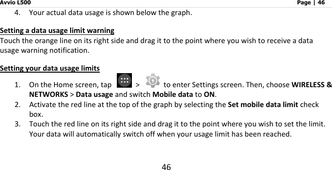 Avvio L500                         Page | 46 46 4. Your actual data usage is shown below the graph.   Setting a data usage limit warning Touch the orange line on its right side and drag it to the point where you wish to receive a data usage warning notification. Setting your data usage limits 1. On the Home screen, tap    &gt;    to enter Settings screen. Then, choose WIRELESS &amp; NETWORKS &gt; Data usage and switch Mobile data to ON.   2. Activate the red line at the top of the graph by selecting the Set mobile data limit check box.   3. Touch the red line on its right side and drag it to the point where you wish to set the limit. Your data will automatically switch off when your usage limit has been reached.    