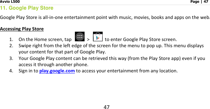 Avvio L500                         Page | 47 47 11. Google Play Store Google Play Store is all-in-one entertainment point with music, movies, books and apps on the web.   Accessing Play Store 1. On the Home screen, tap    &gt;    to enter Google Play Store screen.   2. Swipe right from the left edge of the screen for the menu to pop up. This menu displays your content for that part of Google Play.   3. Your Google Play content can be retrieved this way (from the Play Store app) even if you access it through another phone.   4. Sign in to play.google.com to access your entertainment from any location.     