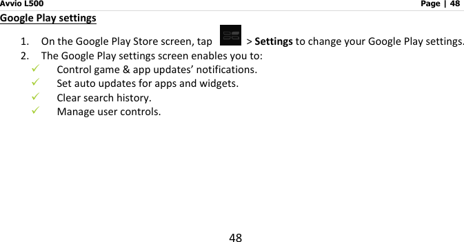 Avvio L500                         Page | 48 48 Google Play settings 1. On the Google Play Store screen, tap    &gt; Settings to change your Google Play settings. 2. The Google Play settings screen enables you to:    Control game &amp; app updates’ notifications.  Set auto updates for apps and widgets.    Clear search history.    Manage user controls.     