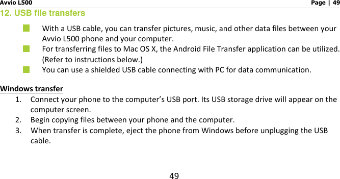 Avvio L500                         Page | 49 49 12. USB file transfers  With a USB cable, you can transfer pictures, music, and other data files between your Avvio L500 phone and your computer.  For transferring files to Mac OS X, the Android File Transfer application can be utilized.   (Refer to instructions below.)  You can use a shielded USB cable connecting with PC for data communication. Windows transfer 1. Connect your phone to the computer’s USB port. Its USB storage drive will appear on the computer screen. 2. Begin copying files between your phone and the computer. 3. When transfer is complete, eject the phone from Windows before unplugging the USB cable.   