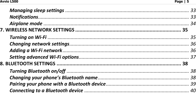 Avvio L500                         Page | 5   Managing sleep settings ........................................................................................... 33 Notifications ............................................................................................................... 33 Airplane mode ........................................................................................................... 34 7. WIRELESS NETWORK SETTINGS .......................................................................... 35 Turning on Wi-Fi ........................................................................................................ 35 Changing network settings ........................................................................................ 36 Adding a Wi-Fi network ............................................................................................. 36 Setting advanced Wi-Fi options ................................................................................. 37 8. BLUETOOTH SETTINGS ....................................................................................... 38 Turning Bluetooth on/off .......................................................................................... 38 Changing your phone’s Bluetooth name ................................................................... 38 Pairing your phone with a Bluetooth device ............................................................. 39 Connecting to a Bluetooth device ............................................................................. 40 