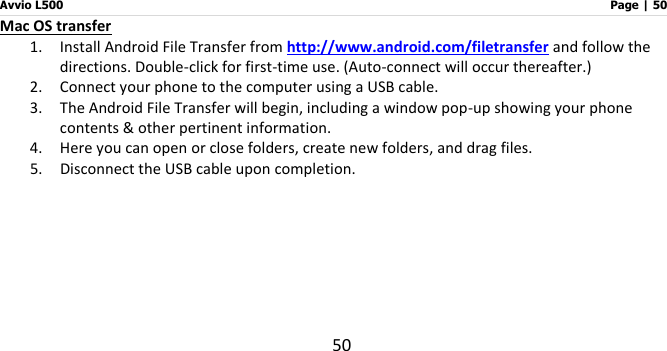 Avvio L500                         Page | 50 50 Mac OS transfer 1. Install Android File Transfer from http://www.android.com/filetransfer and follow the directions. Double-click for first-time use. (Auto-connect will occur thereafter.) 2. Connect your phone to the computer using a USB cable.   3. The Android File Transfer will begin, including a window pop-up showing your phone contents &amp; other pertinent information. 4. Here you can open or close folders, create new folders, and drag files. 5. Disconnect the USB cable upon completion.     