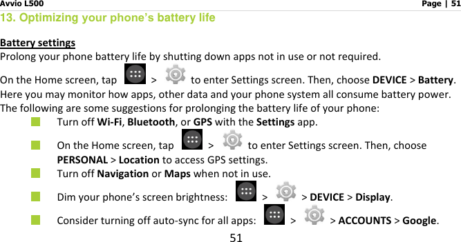 Avvio L500                         Page | 51 51 13. Optimizing your phone’s battery life Battery settings Prolong your phone battery life by shutting down apps not in use or not required. On the Home screen, tap    &gt;    to enter Settings screen. Then, choose DEVICE &gt; Battery. Here you may monitor how apps, other data and your phone system all consume battery power. The following are some suggestions for prolonging the battery life of your phone:  Turn off Wi-Fi, Bluetooth, or GPS with the Settings app.    On the Home screen, tap    &gt;    to enter Settings screen. Then, choose PERSONAL &gt; Location to access GPS settings.  Turn off Navigation or Maps when not in use.    Dim your phone’s screen brightness:    &gt;   &gt; DEVICE &gt; Display.  Consider turning off auto-sync for all apps:   &gt;   &gt; ACCOUNTS &gt; Google.   