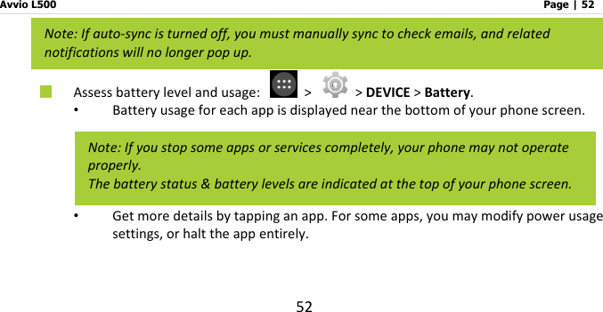 Avvio L500                         Page | 52 52  Assess battery level and usage:   &gt;   &gt; DEVICE &gt; Battery. • Battery usage for each app is displayed near the bottom of your phone screen. • Get more details by tapping an app. For some apps, you may modify power usage settings, or halt the app entirely.    Note: If auto-sync is turned off, you must manually sync to check emails, and related notifications will no longer pop up. Note: If you stop some apps or services completely, your phone may not operate properly. The battery status &amp; battery levels are indicated at the top of your phone screen. 