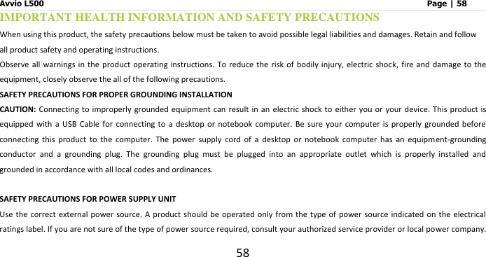 Avvio L500                         Page | 58 58 IMPORTANT HEALTH INFORMATION AND SAFETY PRECAUTIONS When using this product, the safety precautions below must be taken to avoid possible legal liabilities and damages. Retain and follow all product safety and operating instructions. Observe all warnings  in the product operating instructions. To reduce the risk  of bodily injury,  electric shock,  fire and damage  to the equipment, closely observe the all of the following precautions.   SAFETY PRECAUTIONS FOR PROPER GROUNDING INSTALLATION CAUTION: Connecting to  improperly grounded equipment can  result in  an electric shock to either  you or your device.  This product is equipped  with a USB Cable for connecting to a desktop or notebook  computer. Be sure your computer  is properly grounded before connecting  this  product  to  the  computer.  The  power  supply  cord  of  a  desktop  or  notebook  computer  has  an  equipment-grounding conductor  and  a  grounding  plug.  The  grounding  plug  must  be  plugged  into  an  appropriate  outlet  which  is  properly  installed  and grounded in accordance with all local codes and ordinances.  SAFETY PRECAUTIONS FOR POWER SUPPLY UNIT Use the correct external power  source. A product should be  operated only  from the type of power source indicated  on the electrical ratings label. If you are not sure of the type of power source required, consult your authorized service provider or local power company. 