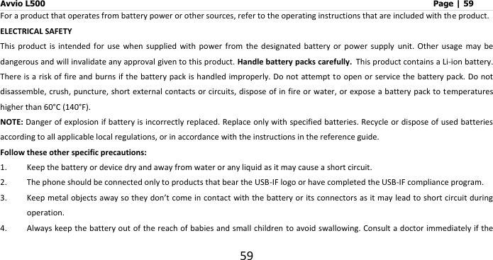 Avvio L500                         Page | 59 59 For a product that operates from battery power or other sources, refer to the operating instructions that are included with the product. ELECTRICAL SAFETY This  product  is  intended  for  use  when  supplied  with  power  from  the  designated  battery  or  power  supply  unit.  Other  usage  may  be dangerous and will invalidate any approval given to this product. Handle battery packs carefully. This product contains a Li-ion battery. There is a risk of fire and burns if the battery pack is  handled improperly. Do not attempt to open or service the battery pack. Do not disassemble, crush, puncture, short external contacts or circuits, dispose of in fire or water, or expose a battery pack to temperatures higher than 60°C (140°F). NOTE: Danger of explosion if battery is incorrectly replaced. Replace only with specified batteries. Recycle or dispose of used batteries according to all applicable local regulations, or in accordance with the instructions in the reference guide. Follow these other specific precautions: 1. Keep the battery or device dry and away from water or any liquid as it may cause a short circuit. 2. The phone should be connected only to products that bear the USB-IF logo or have completed the USB-IF compliance program.   3. Keep metal objects away so they don’t come in contact with the battery or its connectors as it may lead to short circuit during operation. 4. Always keep the battery out of the reach of babies and small children to avoid swallowing. Consult a doctor immediately if the 