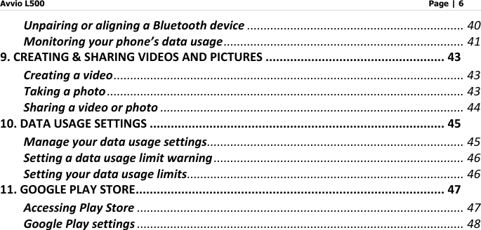 Avvio L500                         Page | 6   Unpairing or aligning a Bluetooth device ................................................................. 40 Monitoring your phone’s data usage ........................................................................ 41 9. CREATING &amp; SHARING VIDEOS AND PICTURES ................................................... 43 Creating a video ......................................................................................................... 43 Taking a photo ........................................................................................................... 43 Sharing a video or photo ........................................................................................... 44 10. DATA USAGE SETTINGS .................................................................................... 45 Manage your data usage settings ............................................................................. 45 Setting a data usage limit warning ........................................................................... 46 Setting your data usage limits ................................................................................... 46 11. GOOGLE PLAY STORE ........................................................................................ 47 Accessing Play Store .................................................................................................. 47 Google Play settings .................................................................................................. 48 