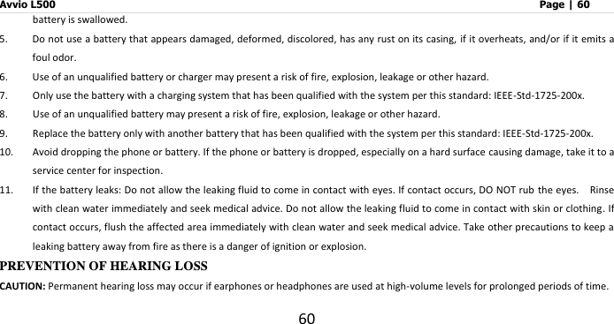 Avvio L500                         Page | 60 60 battery is swallowed. 5. Do not use a battery that appears damaged, deformed, discolored, has any rust on its casing, if it overheats, and/or if it emits a foul odor. 6. Use of an unqualified battery or charger may present a risk of fire, explosion, leakage or other hazard.   7. Only use the battery with a charging system that has been qualified with the system per this standard: IEEE-Std-1725-200x. 8. Use of an unqualified battery may present a risk of fire, explosion, leakage or other hazard. 9. Replace the battery only with another battery that has been qualified with the system per this standard: IEEE-Std-1725-200x. 10. Avoid dropping the phone or battery. If the phone or battery is dropped, especially on a hard surface causing damage, take it to a service center for inspection. 11. If the battery leaks: Do not allow the leaking fluid to come in contact with eyes. If contact occurs, DO NOT rub the eyes.    Rinse with clean water immediately and seek medical advice. Do not allow the leaking fluid to come in contact with skin or clothing. If contact occurs, flush the affected area immediately with clean water and seek medical advice. Take other precautions to keep a leaking battery away from fire as there is a danger of ignition or explosion. PREVENTION OF HEARING LOSS CAUTION: Permanent hearing loss may occur if earphones or headphones are used at high-volume levels for prolonged periods of time. 