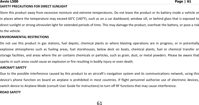 Avvio L500                         Page | 61 61 SAFETY PRECAUTIONS FOR DIRECT SUNLIGHT Store this product away from excessive moisture and extreme temperatures. Do not leave the product or its battery inside a vehicle or in places where the temperature may exceed 60°C (140°F), such as on a car dashboard, window sill, or behind glass that is exposed to direct sunlight or strong ultraviolet light for extended periods of time. This may damage the product, overheat the battery, or pose a risk to the vehicle. ENVIRONMENTAL RESTRICTIONS Do  not  use  this  product  in  gas  stations,  fuel  depots,  chemical  plants  or  where  blasting  operations  are  in  progress,  or  in  potentially explosive  atmospheres  such  as  fueling  areas,  fuel  storehouses,  below  deck  on  boats,  chemical  plants,  fuel  or  chemical  transfer  or storage facilities, and areas where  the air contains chemicals or particles, such  as grain, dust, or metal powders. Please be aware that sparks in such areas could cause an explosion or fire resulting in bodily injury or even death. AIRCRAFT SAFETY Due to the possible interference caused by this product to an aircraft’s navigation  system and its communications network, using this device’s  phone  function  on  board  an  airplane  is  prohibited  in  most  countries.  If  flight  personnel  authorize  use  of  electronic  devices, switch device to Airplane Mode (consult User Guide for instructions) to turn off RF functions that may cause interference.     ROAD SAFETY 