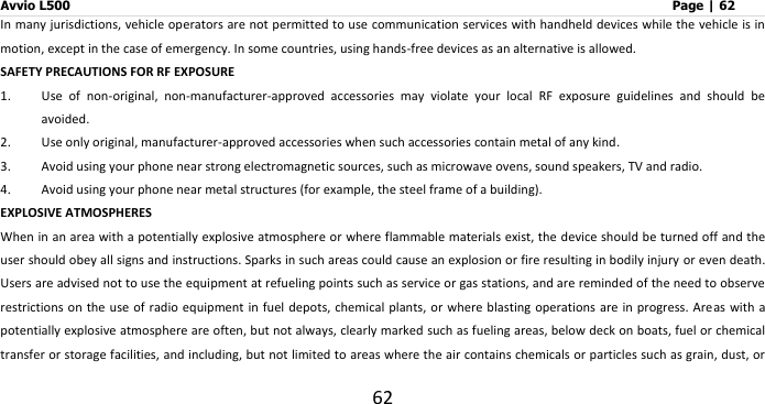 Avvio L500                         Page | 62 62 In many jurisdictions, vehicle operators are not permitted to use communication services with handheld devices while the vehicle is in motion, except in the case of emergency. In some countries, using hands-free devices as an alternative is allowed. SAFETY PRECAUTIONS FOR RF EXPOSURE 1. Use  of  non-original,  non-manufacturer-approved  accessories  may  violate  your  local  RF  exposure  guidelines  and  should  be avoided. 2. Use only original, manufacturer-approved accessories when such accessories contain metal of any kind. 3. Avoid using your phone near strong electromagnetic sources, such as microwave ovens, sound speakers, TV and radio. 4. Avoid using your phone near metal structures (for example, the steel frame of a building). EXPLOSIVE ATMOSPHERES When in an area with a potentially explosive atmosphere or where flammable materials exist, the device should be turned off and the user should obey all signs and instructions. Sparks in such areas could cause an explosion or fire resulting in bodily injury or even death. Users are advised not to use the equipment at refueling points such as service or gas stations, and are reminded of the need to observe restrictions on the use of  radio equipment  in fuel  depots, chemical plants, or where blasting operations are  in progress. Areas with a potentially explosive atmosphere are often, but not always, clearly marked such as fueling areas, below deck on boats, fuel or chemical transfer or storage facilities, and including, but not limited to areas where the air contains chemicals or particles such as grain, dust, or 