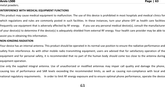 Avvio L500                         Page | 63 63 metal powders. INTERFERENCE WITH MEDICAL EQUIPMENT FUNCTIONS This product may cause medical equipment to malfunction. The use of this device is prohibited in most hospitals and medical clinics for which  regulations  and  rules  are  commonly  posted  in  such  facilities.  In  these  instances,  turn  your  phone  OFF  as  health  care  facilities frequently use equipment that is adversely affected by RF energy.    If you use any personal medical device(s), consult the manufacturer of your device(s) to determine if the device(s) is adequately shielded from external RF energy. Your health care provider may be able to assist you in obtaining this information.   NON-IONIZING RADIATION Your device has an internal antenna. This product should be operated in its normal-use position to ensure the radiative performance and safety from interference. As with  other mobile radio transmitting equipment,  users are advised  that for satisfactory operation  of  the equipment and for personal safety, it is recommended that no part of the human  body  should come  too close to the antenna during equipment operation. Use  only  the  supplied  integral  antenna.  Use  of  unauthorized  or  modified  antennas  may  impair  call  quality  and  damage  the  phone, causing  loss  of  performance  and  SAR  levels  exceeding  the  recommended  limits,  as  well  as  causing  non-compliance  with  local  and national regulatory requirements.    In order to limit RF energy exposure and to ensure optimal phone performance, operate the device 