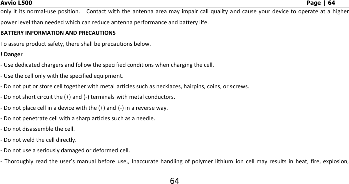 Avvio L500                         Page | 64 64 only it its normal-use position.    Contact with the  antenna  area may impair  call quality and  cause  your device to  operate at a  higher power level than needed which can reduce antenna performance and battery life. BATTERY INFORMATION AND PRECAUTIONS To assure product safety, there shall be precautions below. ! Danger - Use dedicated chargers and follow the specified conditions when charging the cell. - Use the cell only with the specified equipment. - Do not put or store cell together with metal articles such as necklaces, hairpins, coins, or screws. - Do not short circuit the (+) and (-) terminals with metal conductors. - Do not place cell in a device with the (+) and (-) in a reverse way. - Do not penetrate cell with a sharp articles such as a needle. - Do not disassemble the cell. - Do not weld the cell directly. - Do not use a seriously damaged or deformed cell. -  Thoroughly read the user’s manual before use,, Inaccurate handling  of  polymer  lithium ion cell  may results in  heat, fire, explosion, 